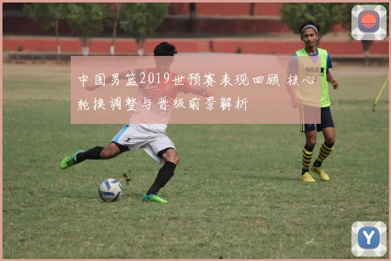 中国男篮2019世预赛表现回顾 核心轮换调整与晋级前景解析