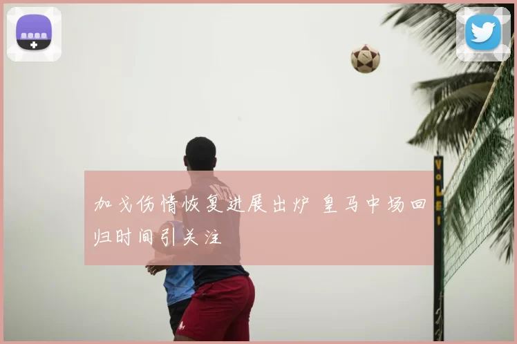加戈伤情恢复进展出炉 皇马中场回归时间引关注