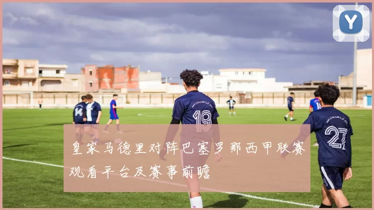 皇家马德里对阵巴塞罗那西甲联赛观看平台及赛事前瞻