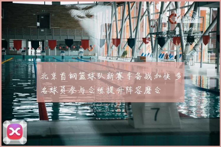 北京首钢篮球队新赛季备战加快 多名球员参与合练提升阵容磨合