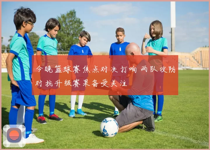 今晚篮球赛焦点对决打响 两队攻防对抗升级赛果备受关注