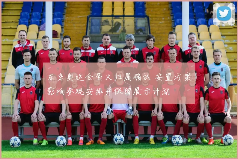 东京奥运会圣火归属确认 安置方案影响参观安排并保留展示计划