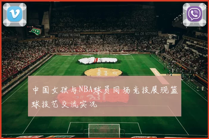 中国女孩与NBA球员同场竞技展现篮球技艺交流实况