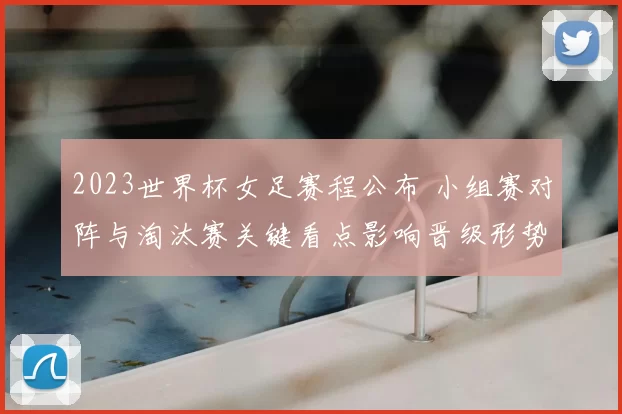 2023世界杯女足赛程公布 小组赛对阵与淘汰赛关键看点影响晋级形势