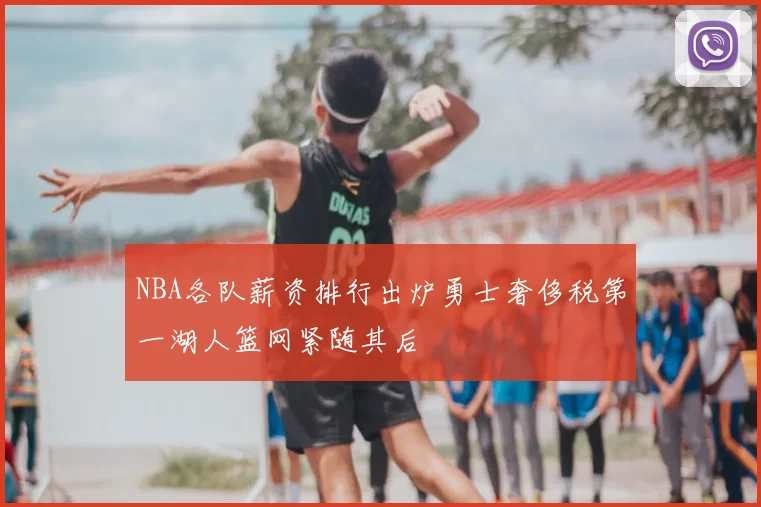NBA各队薪资排行出炉勇士奢侈税第一湖人篮网紧随其后