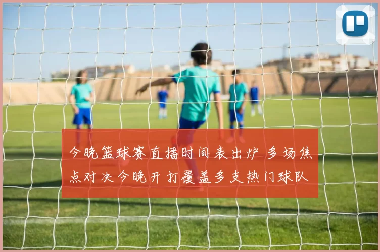 今晚篮球赛直播时间表出炉 多场焦点对决今晚开打覆盖多支热门球队