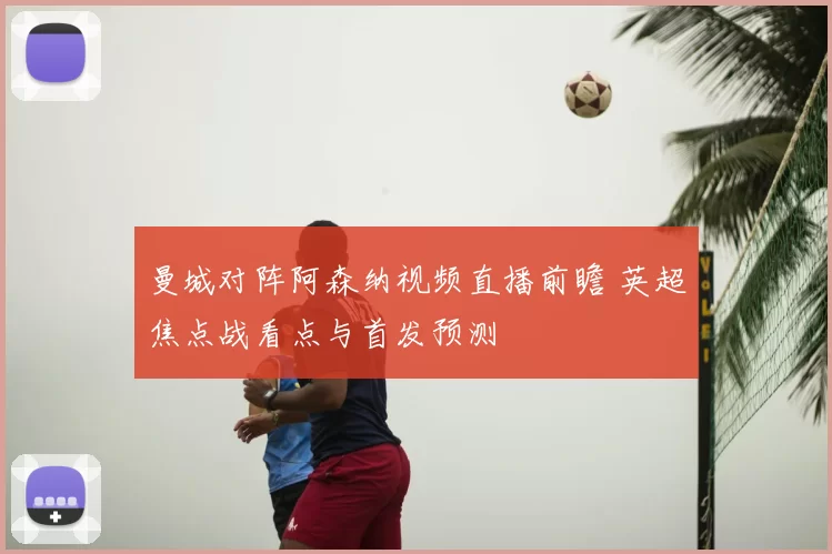 曼城对阵阿森纳视频直播前瞻 英超焦点战看点与首发预测
