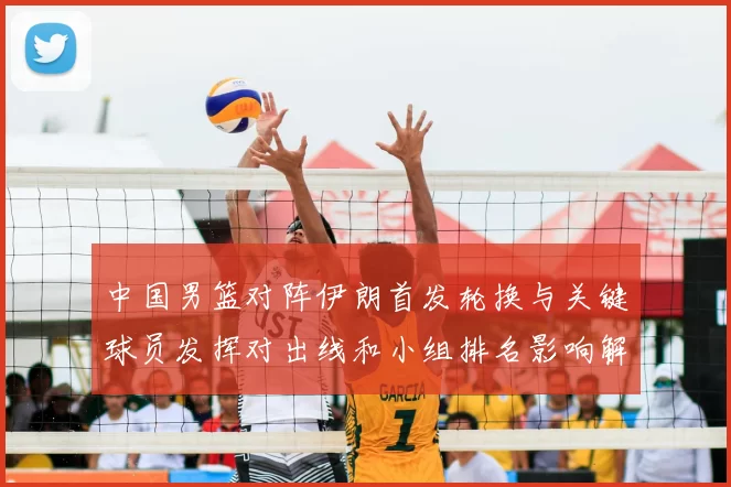 中国男篮对阵伊朗首发轮换与关键球员发挥对出线和小组排名影响解读