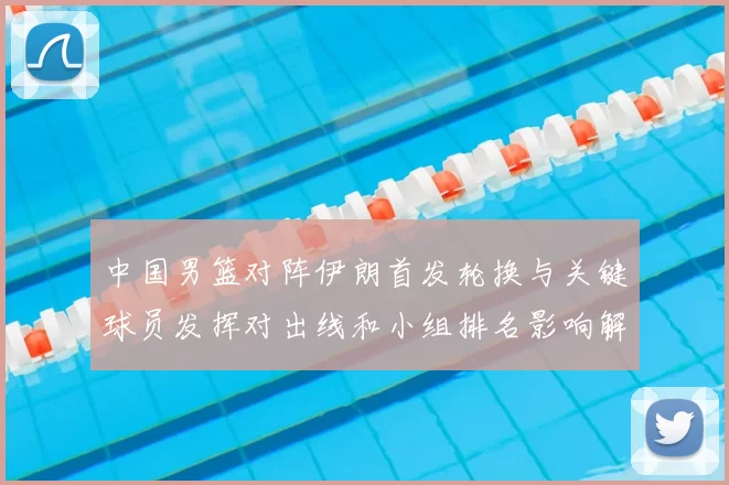 中国男篮对阵伊朗首发轮换与关键球员发挥对出线和小组排名影响解读