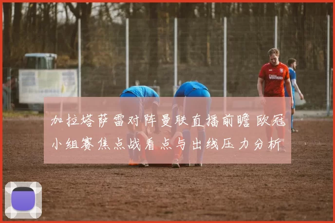 加拉塔萨雷对阵曼联直播前瞻 欧冠小组赛焦点战看点与出线压力分析