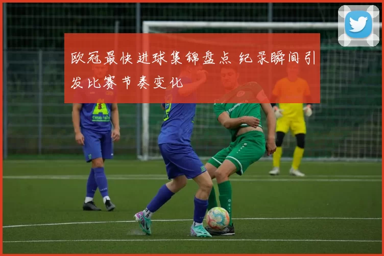 欧冠最快进球集锦盘点 纪录瞬间引发比赛节奏变化