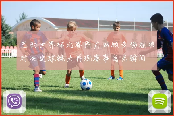 巴西世界杯比赛图片回顾多场经典对决进球镜头再现赛事高光瞬间