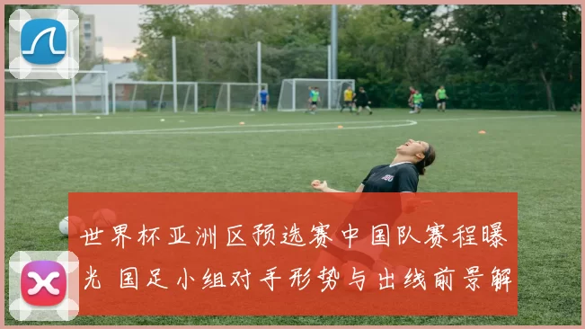 世界杯亚洲区预选赛中国队赛程曝光 国足小组对手形势与出线前景解析