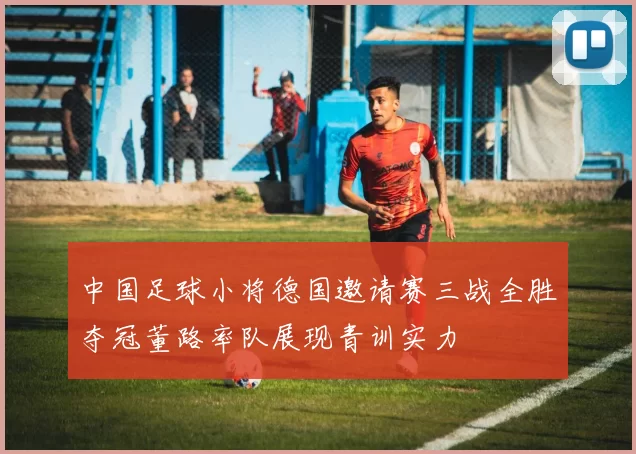 中国足球小将德国邀请赛三战全胜夺冠董路率队展现青训实力