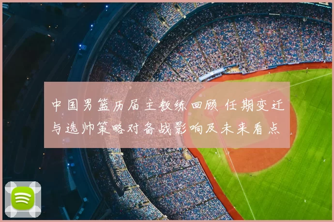 中国男篮历届主教练回顾 任期变迁与选帅策略对备战影响及未来看点
