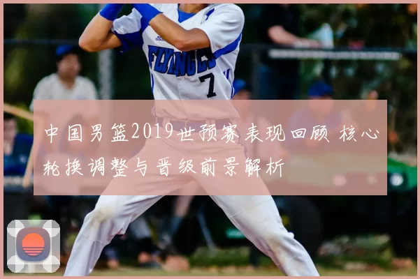 中国男篮2019世预赛表现回顾 核心轮换调整与晋级前景解析