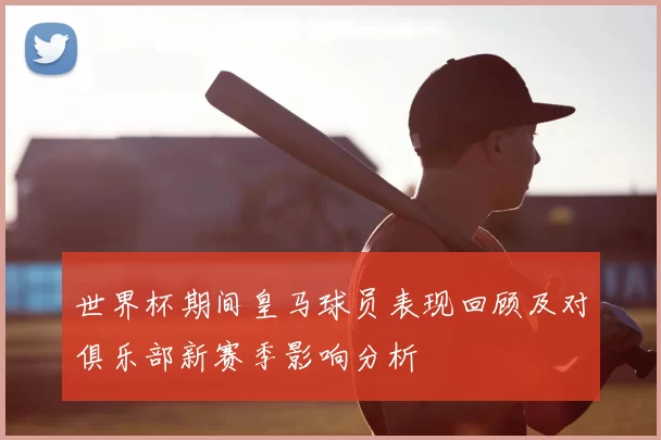 世界杯期间皇马球员表现回顾及对俱乐部新赛季影响分析