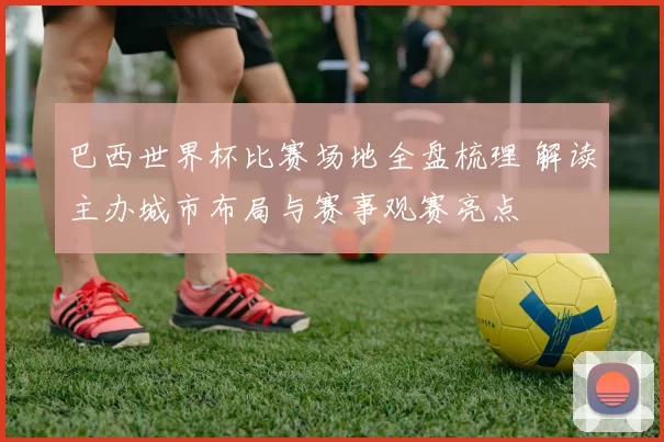 巴西世界杯比赛场地全盘梳理 解读主办城市布局与赛事观赛亮点