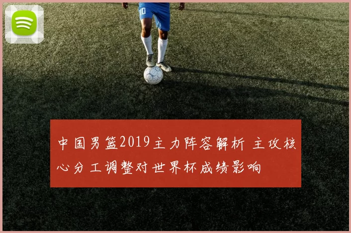 中国男篮2019主力阵容解析 主攻核心分工调整对世界杯成绩影响