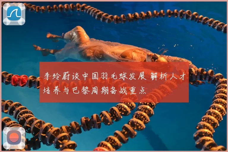 李玲蔚谈中国羽毛球发展 解析人才培养与巴黎周期备战重点