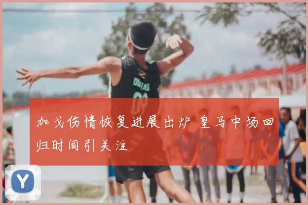 加戈伤情恢复进展出炉 皇马中场回归时间引关注