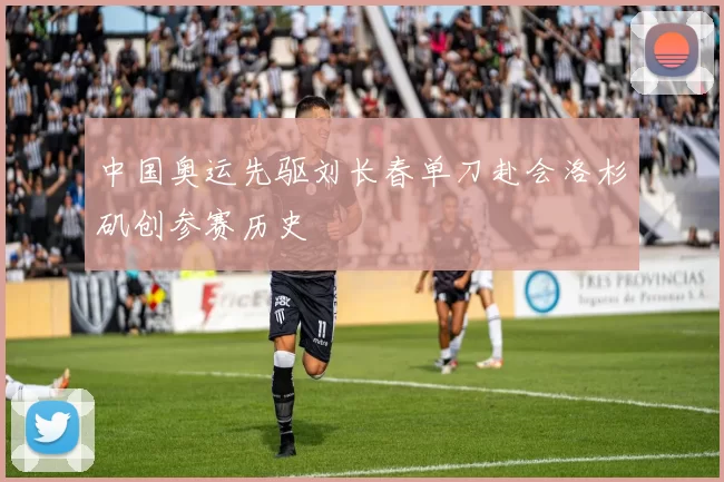 中国奥运先驱刘长春单刀赴会洛杉矶创参赛历史