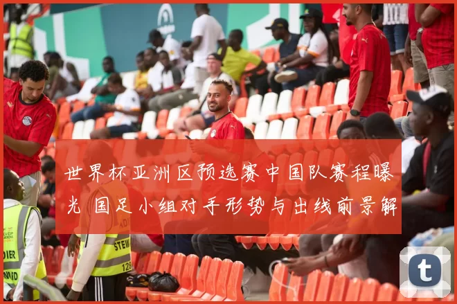 世界杯亚洲区预选赛中国队赛程曝光 国足小组对手形势与出线前景解析