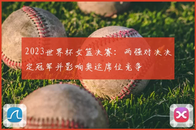 2023世界杯女篮决赛：两强对决决定冠军并影响奥运席位竞争