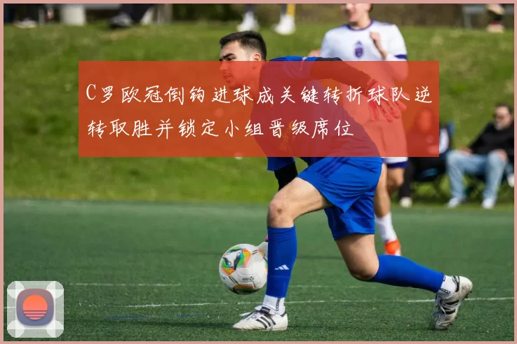 C罗欧冠倒钩进球成关键转折球队逆转取胜并锁定小组晋级席位