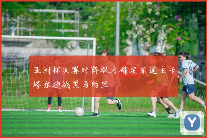 亚洲杯决赛对阵双方确定东道主卡塔尔迎战黑马约旦