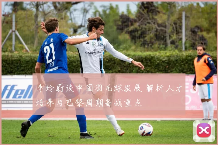 李玲蔚谈中国羽毛球发展 解析人才培养与巴黎周期备战重点
