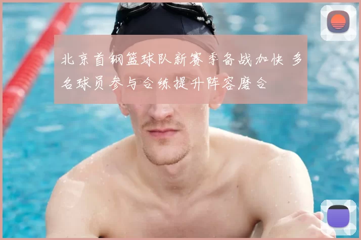 北京首钢篮球队新赛季备战加快 多名球员参与合练提升阵容磨合