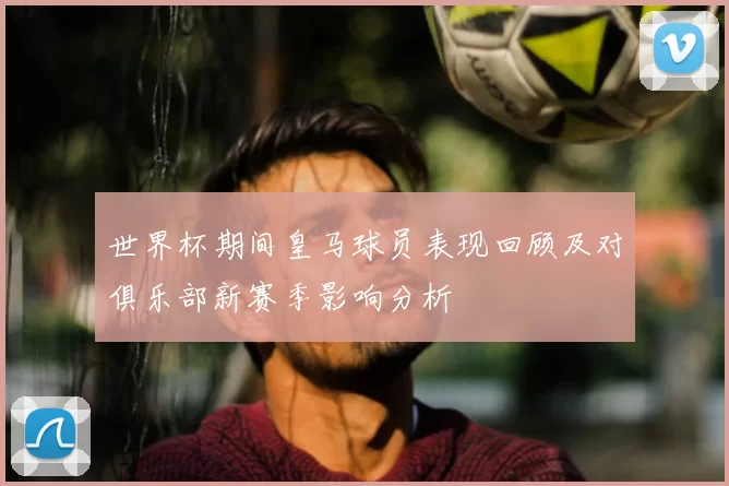 世界杯期间皇马球员表现回顾及对俱乐部新赛季影响分析