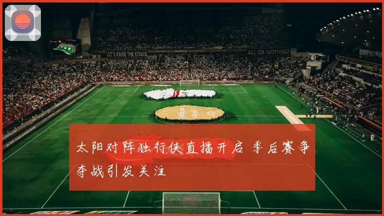 太阳对阵独行侠直播开启 季后赛争夺战引发关注