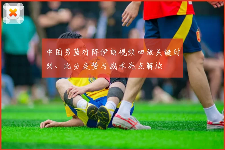 中国男篮对阵伊朗视频回放关键时刻、比分走势与战术亮点解读