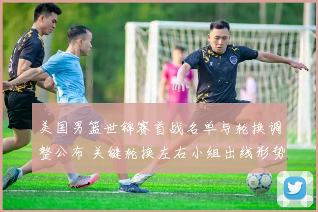 美国男篮世锦赛首战名单与轮换调整公布 关键轮换左右小组出线形势