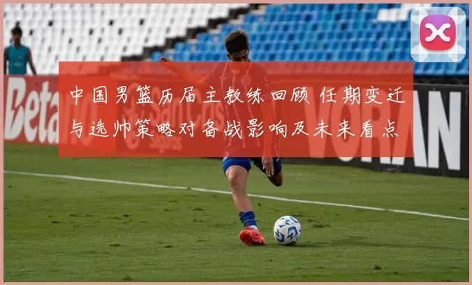 中国男篮历届主教练回顾 任期变迁与选帅策略对备战影响及未来看点