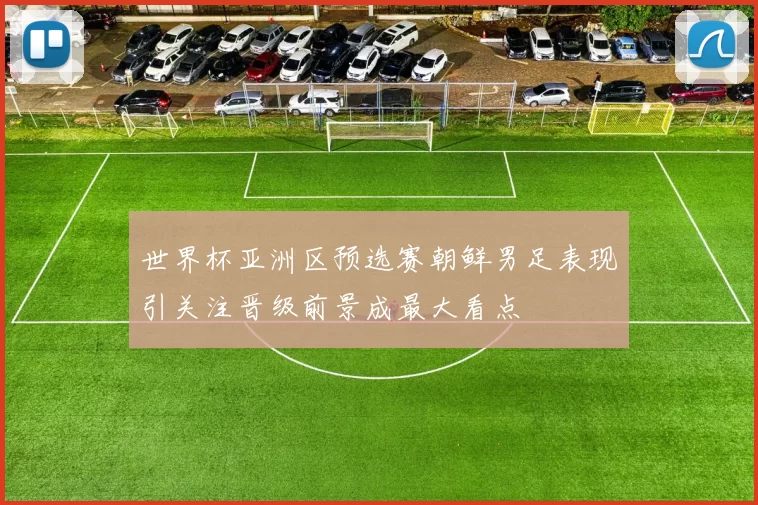 世界杯亚洲区预选赛朝鲜男足表现引关注晋级前景成最大看点