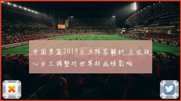 中国男篮2019主力阵容解析 主攻核心分工调整对世界杯成绩影响
