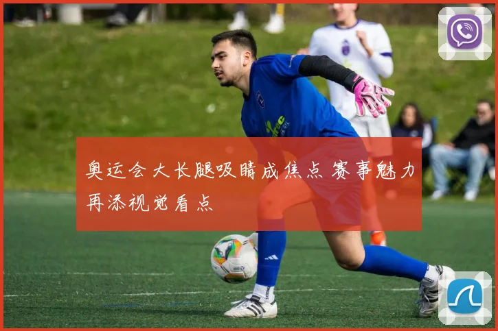 奥运会大长腿吸睛成焦点 赛事魅力再添视觉看点