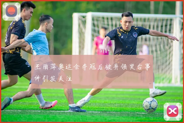 王丽萍奥运会夺冠后被弃领奖台事件引发关注