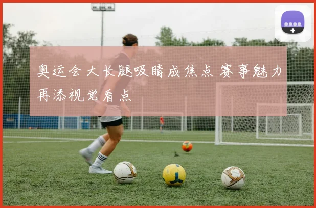 奥运会大长腿吸睛成焦点 赛事魅力再添视觉看点