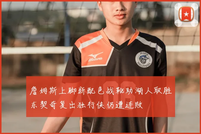 詹姆斯上脚新配色战靴助湖人取胜东契奇复出独行侠仍遭连败